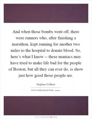 And when those bombs went off, there were runners who, after finishing a marathon, kept running for another two miles to the hospital to donate blood. So, here’s what I know -- these maniacs may have tried to make life bad for the people of Boston, but all they can ever do, is show just how good those people are Picture Quote #1