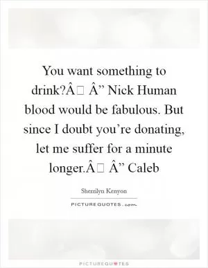 You want something to drink?Â Â” Nick Human blood would be fabulous. But since I doubt you’re donating, let me suffer for a minute longer.Â Â” Caleb Picture Quote #1