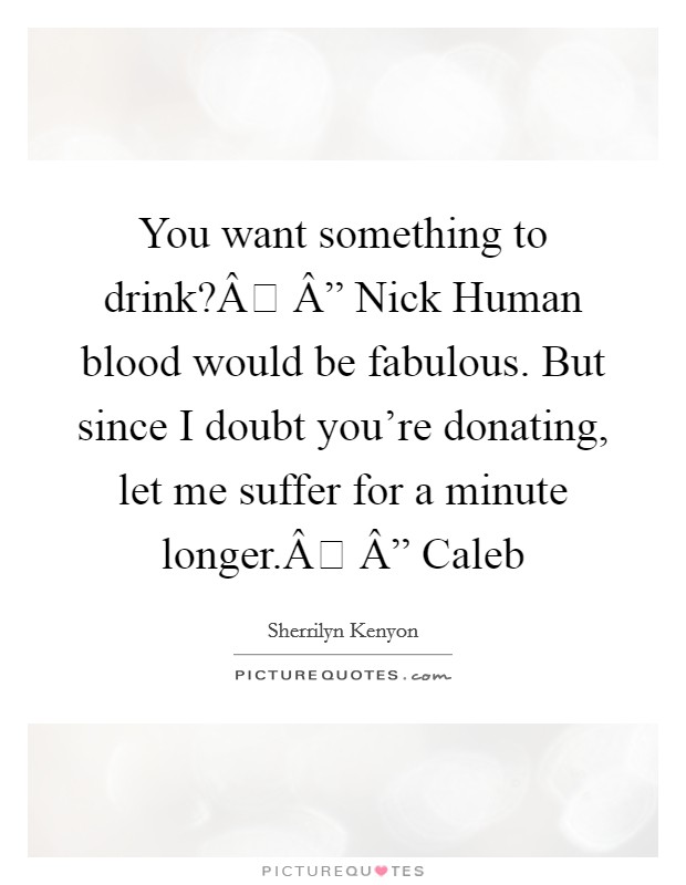 You want something to drink?Â Â” Nick Human blood would be fabulous. But since I doubt you're donating, let me suffer for a minute longer.Â Â” Caleb Picture Quote #1