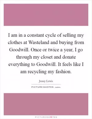 I am in a constant cycle of selling my clothes at Wasteland and buying from Goodwill. Once or twice a year, I go through my closet and donate everything to Goodwill. It feels like I am recycling my fashion Picture Quote #1