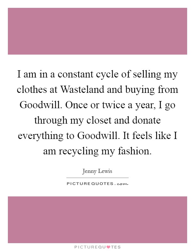 I am in a constant cycle of selling my clothes at Wasteland and buying from Goodwill. Once or twice a year, I go through my closet and donate everything to Goodwill. It feels like I am recycling my fashion. Picture Quote #1