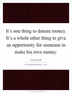 It’s one thing to donate money. It’s a whole other thing to give an opportunity for someone to make his own money Picture Quote #1