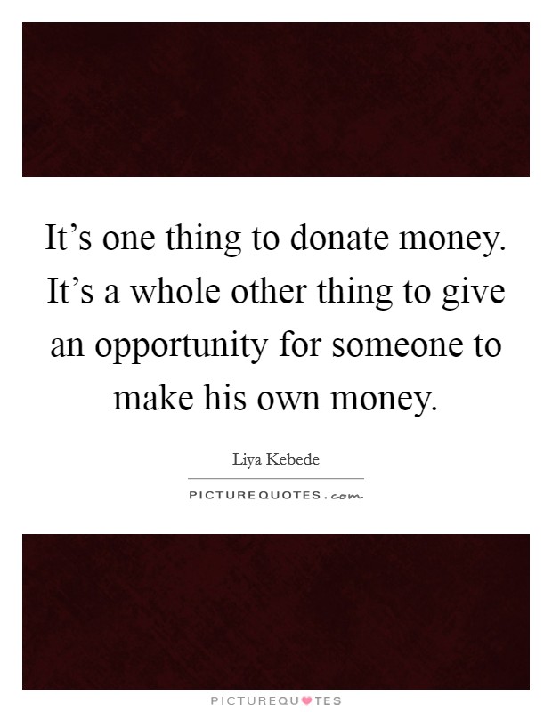 It's one thing to donate money. It's a whole other thing to give an opportunity for someone to make his own money. Picture Quote #1