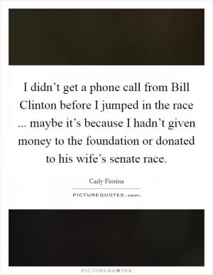 I didn’t get a phone call from Bill Clinton before I jumped in the race ... maybe it’s because I hadn’t given money to the foundation or donated to his wife’s senate race Picture Quote #1