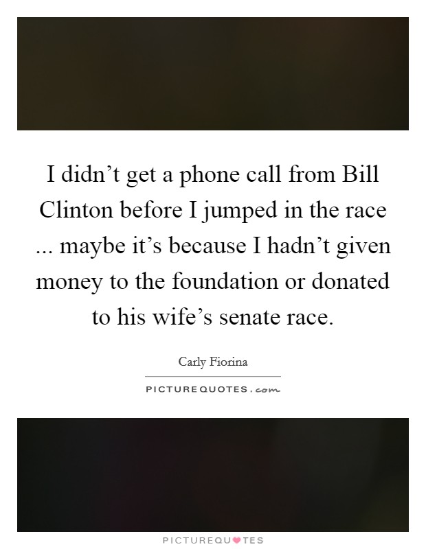 I didn't get a phone call from Bill Clinton before I jumped in the race ... maybe it's because I hadn't given money to the foundation or donated to his wife's senate race. Picture Quote #1