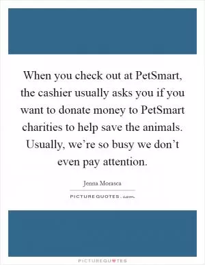 When you check out at PetSmart, the cashier usually asks you if you want to donate money to PetSmart charities to help save the animals. Usually, we’re so busy we don’t even pay attention Picture Quote #1