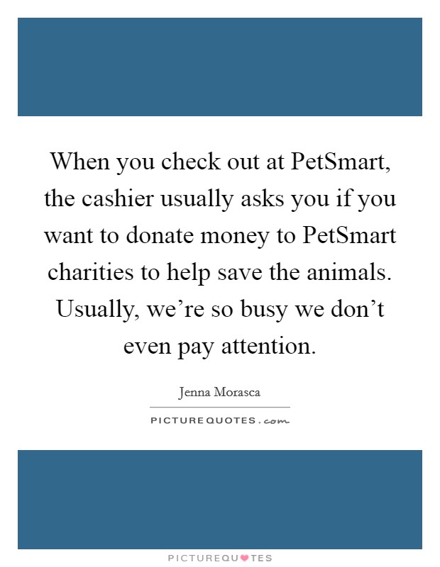 When you check out at PetSmart, the cashier usually asks you if you want to donate money to PetSmart charities to help save the animals. Usually, we're so busy we don't even pay attention. Picture Quote #1