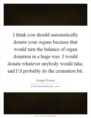 I think you should automatically donate your organs because that would turn the balance of organ donation in a huge way. I would donate whatever anybody would take, and I’d probably do the cremation bit Picture Quote #1