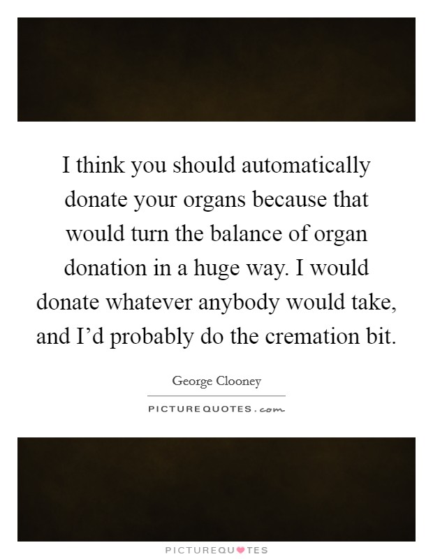 I think you should automatically donate your organs because that would turn the balance of organ donation in a huge way. I would donate whatever anybody would take, and I'd probably do the cremation bit. Picture Quote #1