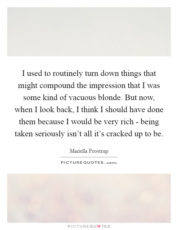 I used to routinely turn down things that might compound the impression that I was some kind of vacuous blonde. But now, when I look back, I think I should have done them because I would be very rich - being taken seriously isn't all it's cracked up to be. Picture Quote #1