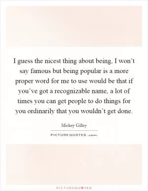 I guess the nicest thing about being, I won’t say famous but being popular is a more proper word for me to use would be that if you’ve got a recognizable name, a lot of times you can get people to do things for you ordinarily that you wouldn’t get done Picture Quote #1