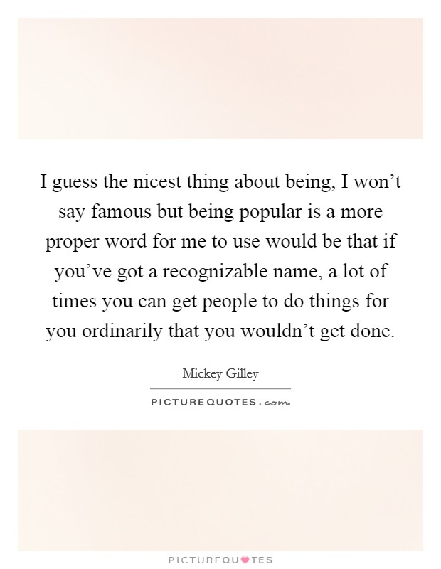 I guess the nicest thing about being, I won't say famous but being popular is a more proper word for me to use would be that if you've got a recognizable name, a lot of times you can get people to do things for you ordinarily that you wouldn't get done. Picture Quote #1