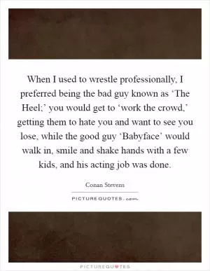 When I used to wrestle professionally, I preferred being the bad guy known as ‘The Heel;’ you would get to ‘work the crowd,’ getting them to hate you and want to see you lose, while the good guy ‘Babyface’ would walk in, smile and shake hands with a few kids, and his acting job was done Picture Quote #1
