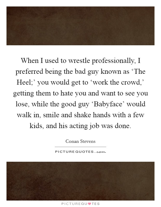 When I used to wrestle professionally, I preferred being the bad guy known as ‘The Heel;' you would get to ‘work the crowd,' getting them to hate you and want to see you lose, while the good guy ‘Babyface' would walk in, smile and shake hands with a few kids, and his acting job was done. Picture Quote #1