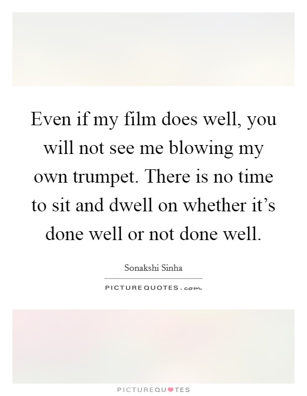 Even if my film does well, you will not see me blowing my own trumpet. There is no time to sit and dwell on whether it's done well or not done well. Picture Quote #1