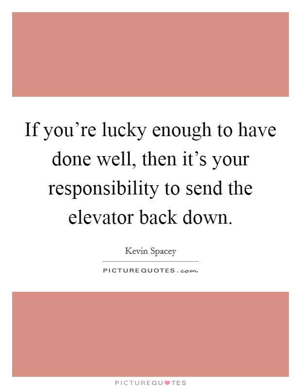 If you're lucky enough to have done well, then it's your responsibility to send the elevator back down. Picture Quote #1