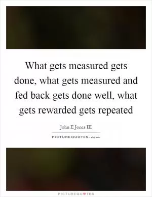 What gets measured gets done, what gets measured and fed back gets done well, what gets rewarded gets repeated Picture Quote #1