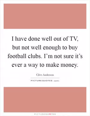 I have done well out of TV, but not well enough to buy football clubs. I’m not sure it’s ever a way to make money Picture Quote #1
