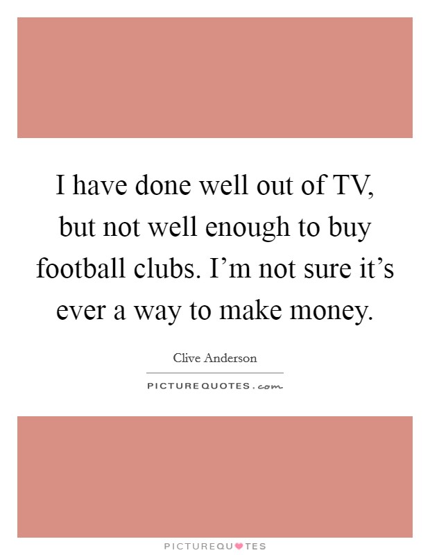 I have done well out of TV, but not well enough to buy football clubs. I'm not sure it's ever a way to make money. Picture Quote #1