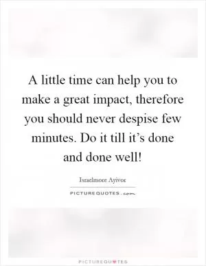 A little time can help you to make a great impact, therefore you should never despise few minutes. Do it till it’s done and done well! Picture Quote #1