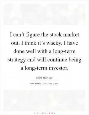 I can’t figure the stock market out. I think it’s wacky. I have done well with a long-term strategy and will continue being a long-term investor Picture Quote #1