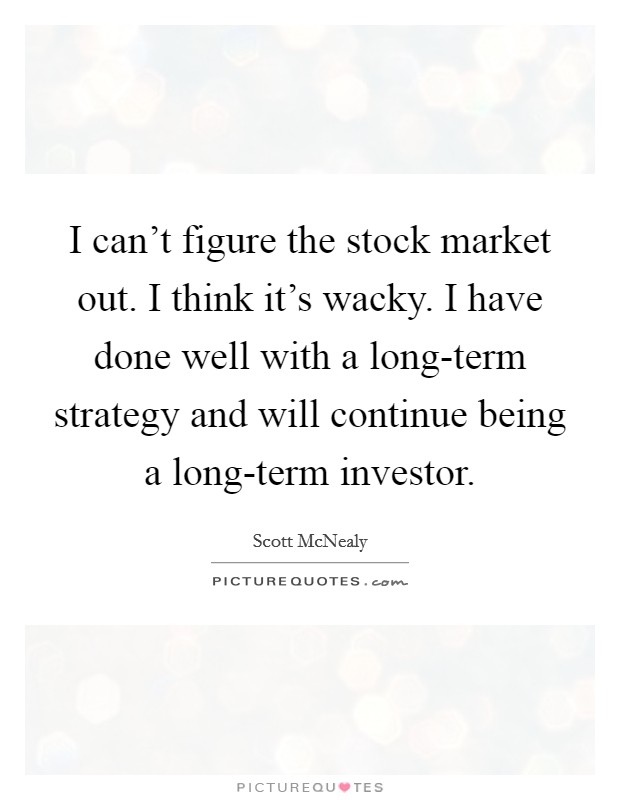 I can't figure the stock market out. I think it's wacky. I have done well with a long-term strategy and will continue being a long-term investor. Picture Quote #1