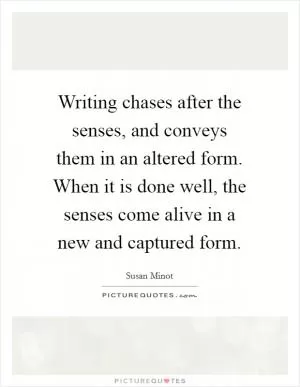 Writing chases after the senses, and conveys them in an altered form. When it is done well, the senses come alive in a new and captured form Picture Quote #1