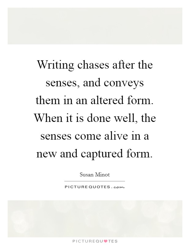 Writing chases after the senses, and conveys them in an altered form. When it is done well, the senses come alive in a new and captured form. Picture Quote #1