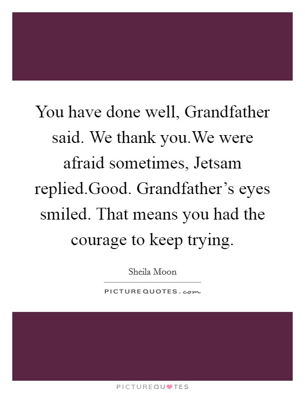 You have done well, Grandfather said. We thank you.We were afraid sometimes, Jetsam replied.Good. Grandfather's eyes smiled. That means you had the courage to keep trying. Picture Quote #1