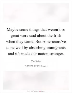 Maybe some things that weren’t so great were said about the Irish when they came. But Americans’ve done well by absorbing immigrants and it’s made our nation stronger Picture Quote #1