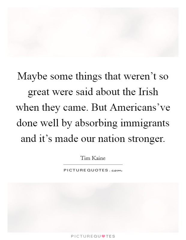 Maybe some things that weren't so great were said about the Irish when they came. But Americans've done well by absorbing immigrants and it's made our nation stronger. Picture Quote #1