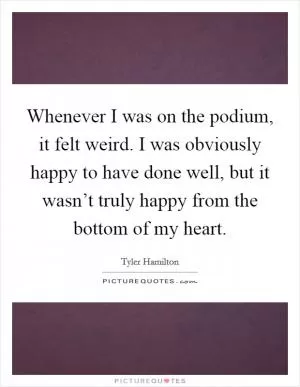 Whenever I was on the podium, it felt weird. I was obviously happy to have done well, but it wasn’t truly happy from the bottom of my heart Picture Quote #1