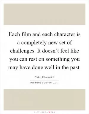 Each film and each character is a completely new set of challenges. It doesn’t feel like you can rest on something you may have done well in the past Picture Quote #1