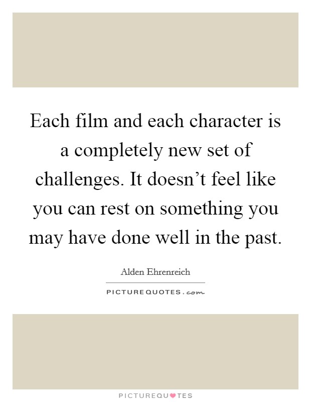 Each film and each character is a completely new set of challenges. It doesn't feel like you can rest on something you may have done well in the past. Picture Quote #1