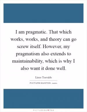 I am pragmatic. That which works, works, and theory can go screw itself. However, my pragmatism also extends to maintainability, which is why I also want it done well Picture Quote #1