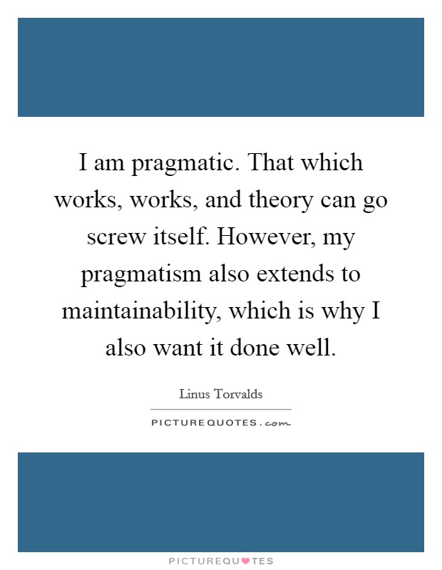 I am pragmatic. That which works, works, and theory can go screw itself. However, my pragmatism also extends to maintainability, which is why I also want it done well. Picture Quote #1