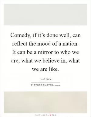 Comedy, if it’s done well, can reflect the mood of a nation. It can be a mirror to who we are, what we believe in, what we are like Picture Quote #1