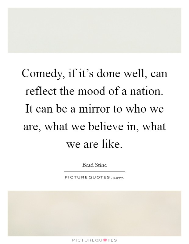 Comedy, if it's done well, can reflect the mood of a nation. It can be a mirror to who we are, what we believe in, what we are like. Picture Quote #1