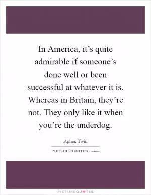 In America, it’s quite admirable if someone’s done well or been successful at whatever it is. Whereas in Britain, they’re not. They only like it when you’re the underdog Picture Quote #1