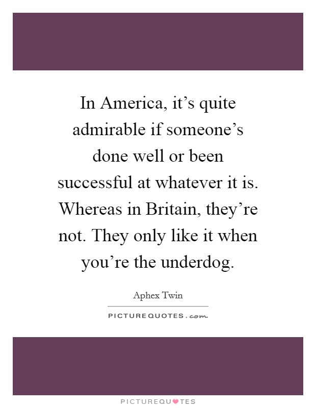 In America, it's quite admirable if someone's done well or been successful at whatever it is. Whereas in Britain, they're not. They only like it when you're the underdog. Picture Quote #1