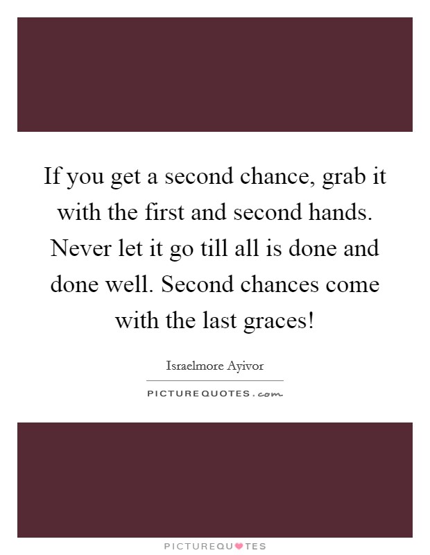 If you get a second chance, grab it with the first and second hands. Never let it go till all is done and done well. Second chances come with the last graces! Picture Quote #1