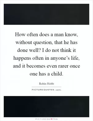 How often does a man know, without question, that he has done well? I do not think it happens often in anyone’s life, and it becomes even rarer once one has a child Picture Quote #1