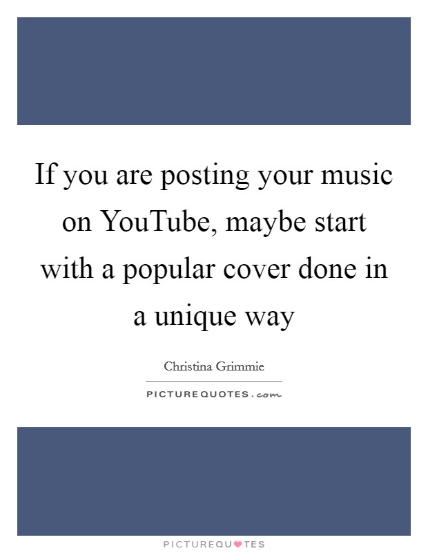 If you are posting your music on YouTube, maybe start with a popular cover done in a unique way Picture Quote #1