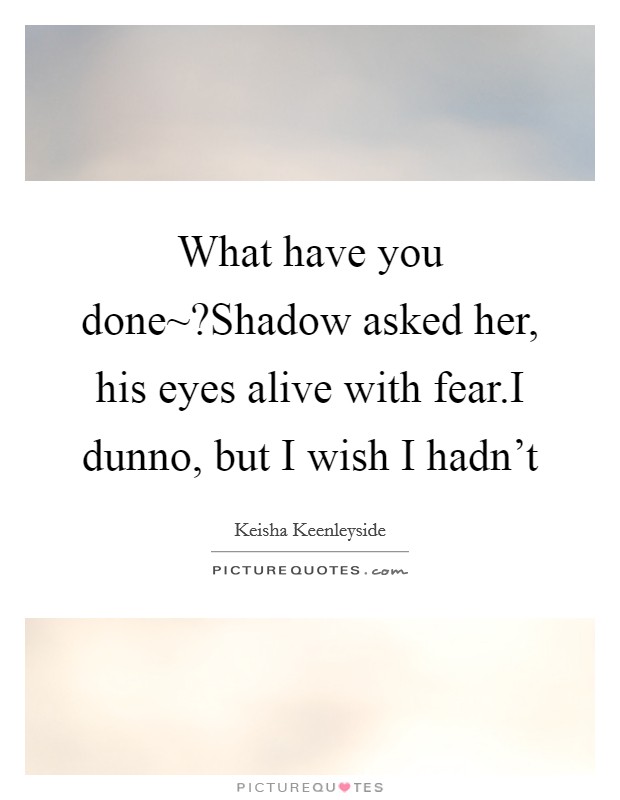What have you done~?Shadow asked her, his eyes alive with fear.I dunno, but I wish I hadn't Picture Quote #1