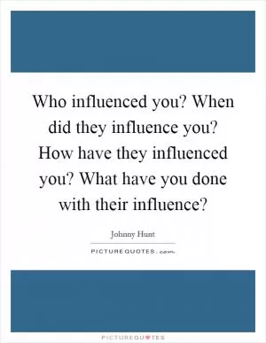 Who influenced you? When did they influence you? How have they influenced you? What have you done with their influence? Picture Quote #1