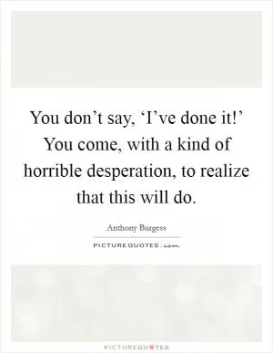 You don’t say, ‘I’ve done it!’ You come, with a kind of horrible desperation, to realize that this will do Picture Quote #1