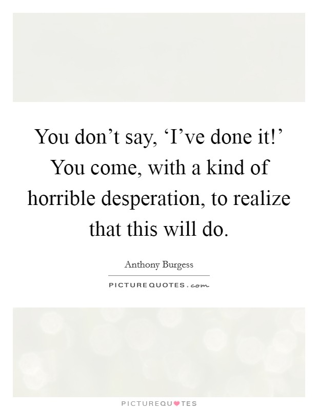 You don't say, ‘I've done it!' You come, with a kind of horrible desperation, to realize that this will do. Picture Quote #1