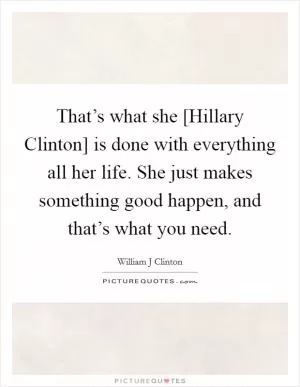 That’s what she [Hillary Clinton] is done with everything all her life. She just makes something good happen, and that’s what you need Picture Quote #1