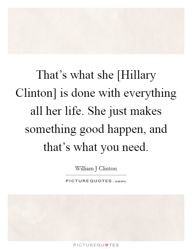 That's what she [Hillary Clinton] is done with everything all her life. She just makes something good happen, and that's what you need. Picture Quote #1