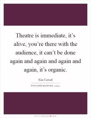 Theatre is immediate, it’s alive, you’re there with the audience, it can’t be done again and again and again and again, it’s organic Picture Quote #1